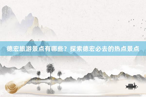 德宏旅游景点有哪些？探索德宏必去的热点景点