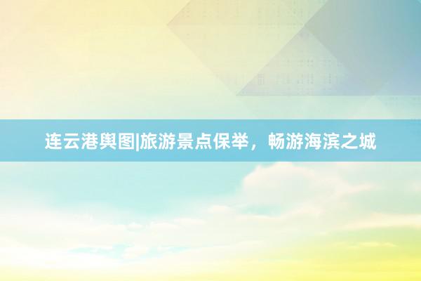连云港舆图|旅游景点保举，畅游海滨之城