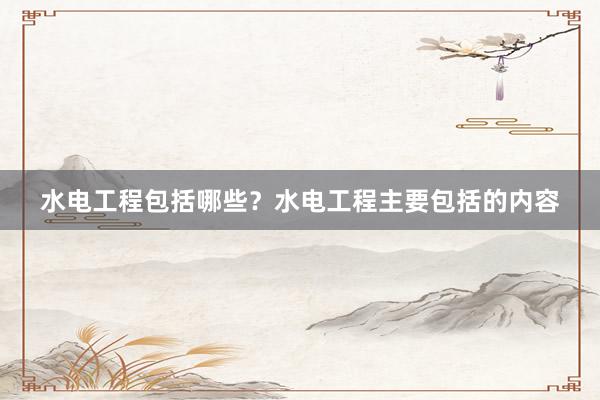 水电工程包括哪些？水电工程主要包括的内容