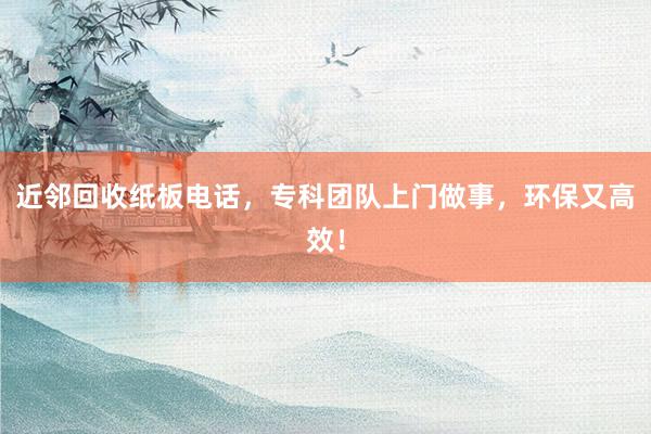 近邻回收纸板电话，专科团队上门做事，环保又高效！